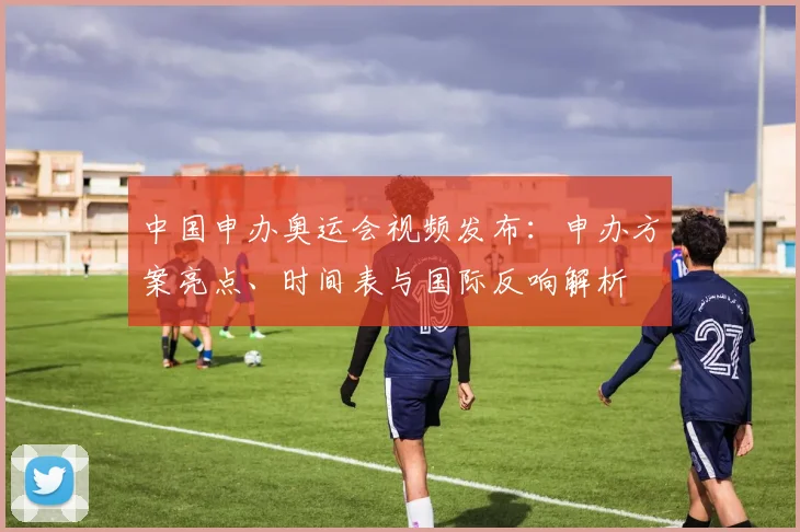 中国申办奥运会视频发布：申办方案亮点、时间表与国际反响解析