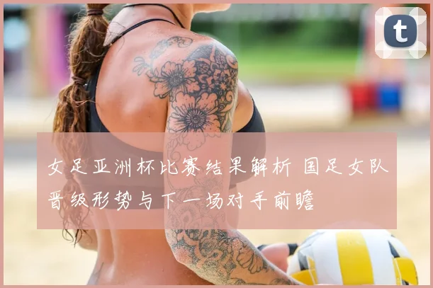 女足亚洲杯比赛结果解析 国足女队晋级形势与下一场对手前瞻