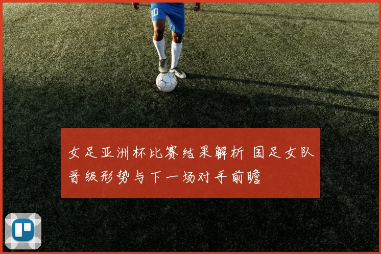 女足亚洲杯比赛结果解析 国足女队晋级形势与下一场对手前瞻