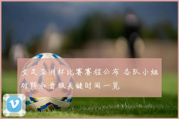 女足亚洲杯比赛赛程公布 各队小组对阵和晋级关键时间一览