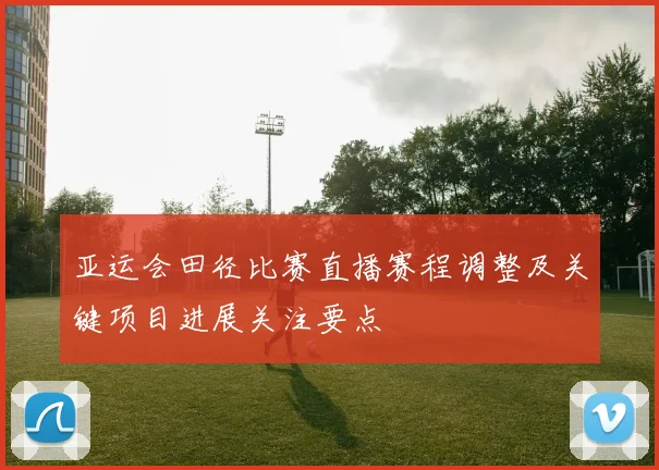 亚运会田径比赛直播赛程调整及关键项目进展关注要点