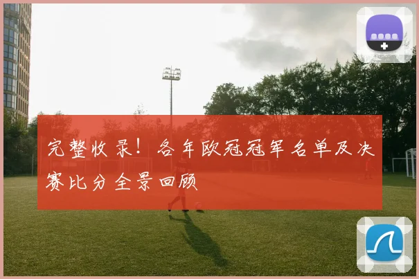 完整收录！各年欧冠冠军名单及决赛比分全景回顾