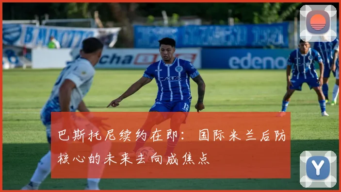 巴斯托尼续约在即：国际米兰后防核心的未来去向成焦点