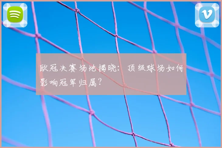 欧冠决赛场地揭晓：顶级球场如何影响冠军归属？